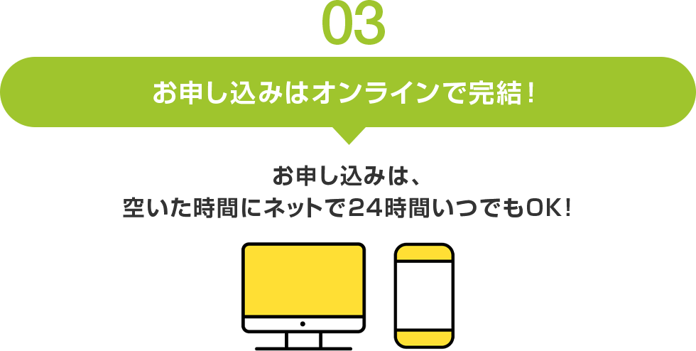 03 お申し込みはオンラインで完結! お申し込みは、 空いた時間にネットで24時間いつでもOK!