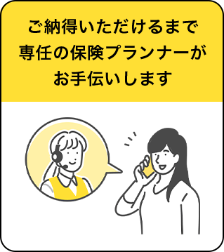 ご納得いただけるまで専任の保険プランナーがお手伝いします