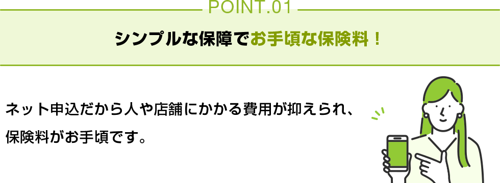 POINT01 シンプルな保障でお手頃な保険料！ ネット申込だから人や店舗にかかる費用が抑えられ、保険料がお手頃です。