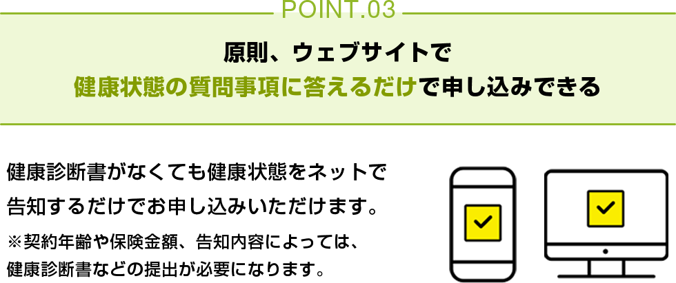 POINT03 原則、ウェブサイトで健康状態の質問事項に答えるだけで申し込みできる 健康診断書がなくても健康状態をネットで告知するだけでお申し込みいただけます。※契約年齢や保険金額、告知内容によっては、健康診断書などの提出が必要になります。