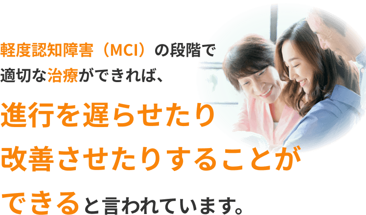 軽度認知障害(MCI)の段階で適切な治療ができれば、進行を遅らせたり改善させたりすることができると言われています。