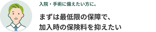 入院・手術に備えたい方に。まずは最低限の保障で、加入時の保険料を抑えたい