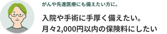 がんや先進医療にも備えたい方に。入院や手術に手厚く備えたい。月々2,000円以内の保険料にしたい