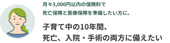 月々3,000円以内の保険料で死亡保障と医療保障を準備したい方に。子育て中の10年間、死亡、入院・手術の両方に備えたい