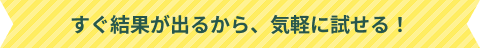 すぐ結果が出るから、気軽に試せる！