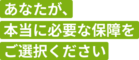 あなたが、本当に必要な保障をご選択ください