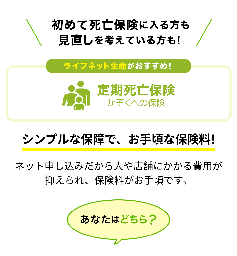 初めて死亡保険に入る方も見直しを考えている方も！ライフネット生命がおすすめ！定期死亡保険かぞくへの保険。シンプルな保障で、お手頃な保険料！ネット申し込みだから人や店舗にかかる費用が抑えられ、保険料がお手頃です。あなたはどちら？