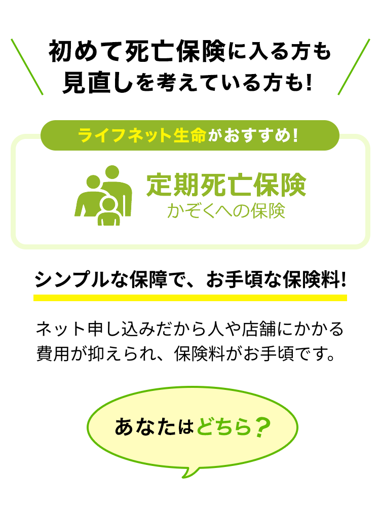 初めて死亡保険に入る方も見直しを考えている方も！ライフネット生命がおすすめ！定期死亡保険かぞくへの保険。シンプルな保障で、お手頃な保険料！ネット申し込みだから人や店舗にかかる費用が抑えられ、保険料がお手頃です。あなたはどちら？
