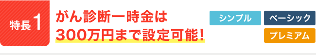 特長1。がん診断一時金は300万円まで設定可能！シンプル。ベーシック。プレミアム