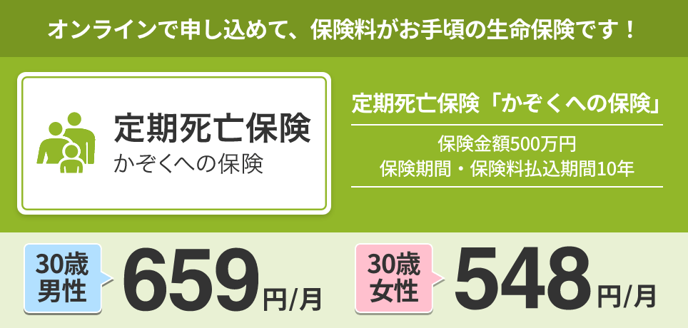 オンラインで申し込めて、保険料がお手頃の生命保険です！保険金額:500万円/保険期間・保険料払込期間:10年。30歳 男性：659円/月。30歳 女性：548円/月