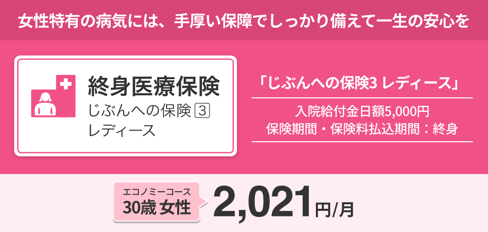 終身医療保険「じぶんへの保険3レディース」女性特有の病気には、手厚い保障でしっかり備えて一生の安心を。入院給付金日額：5,000円/保険期間・保険料払込期間：終身。エコノミーコース/30歳 女性：2,021円/月