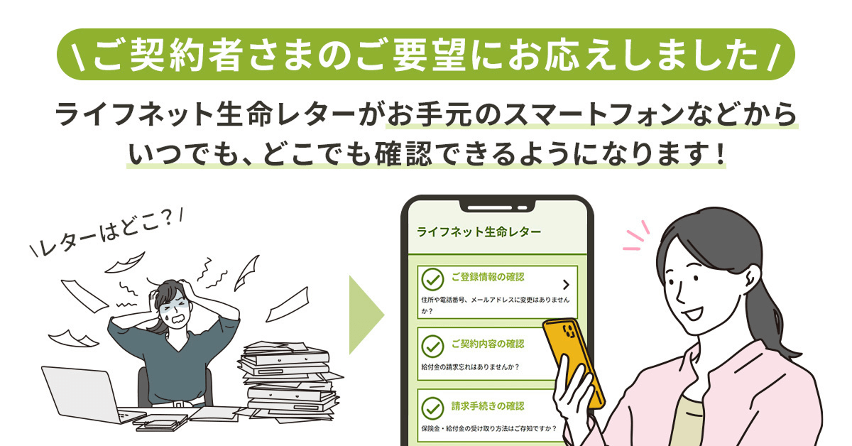 ご契約者さまのご要望にお応えしました！ライフネット生命レターがお手元のスマートフォンなどからいつでも、どこでも確認できるようになります！画像左側には「レターはどこ？！」と困惑しながら書類の山を探す女性のイラスト、右側にはスマートフォンで「ライフネット生命レター」の画面（ご登録情報の確認、ご契約内容の確認、請求手続きの確認）を笑顔で確認する女性のイラストがあります。