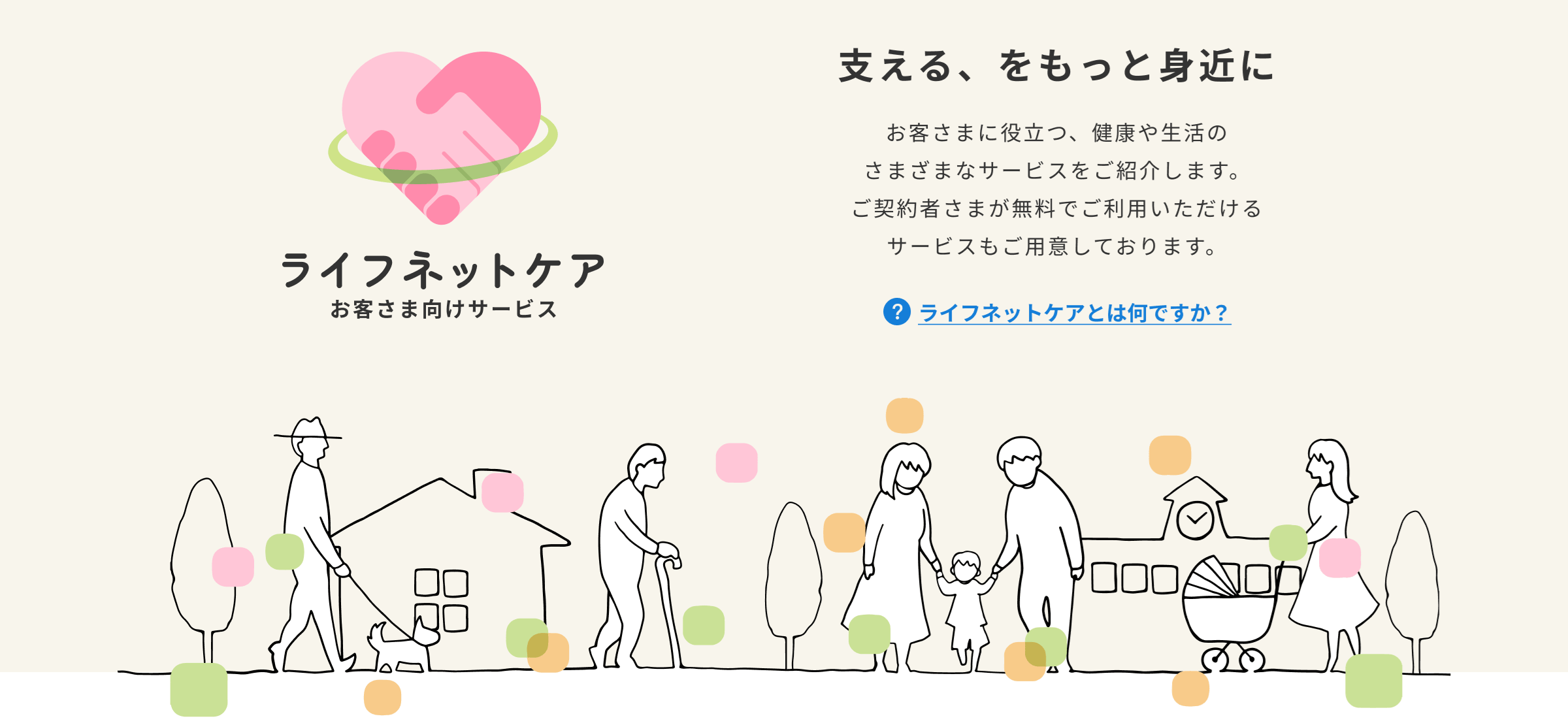 お客さま向けサービス「ライフネットケア」。お客さまに役立つ、健康や生活のさまざまなサービスをご紹介します。ご契約者さまが無料でご利用いただけるサービスもご用意しております。