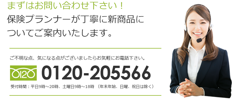 まずはお問い合わせ下さい！保険プランナーが丁寧に新商品についてご案内いたします。0120-205566。受付時間：平日9時～20時、土曜日9時～18時（年末年始、日曜、祝日は除く）