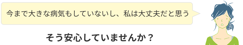 今まで大きな病気もしていないし、私は大丈夫!そう安心していませんか?