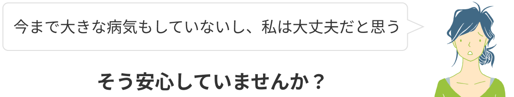 今まで大きな病気もしていないし、私は大丈夫！そう安心していませんか？