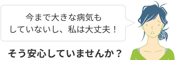 今まで大きな病気もしていないし、私は大丈夫！そう安心していませんか？