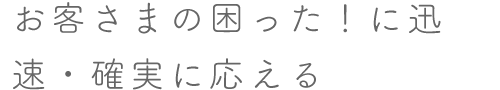 お客さまの困った！に迅速・確実に応える