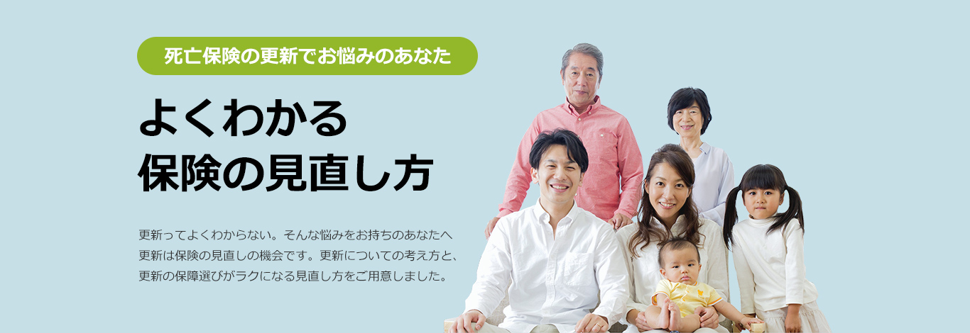 死亡保険の更新でお悩みのあなた。よくわかる保険の見直し方。更新ってよくわからない。みんな悩みをお持ちのあなたへ更新は保険の見直しの機会です。更新についての考え方と、更新の保障選びがラクになる見直し方をご用意しました。