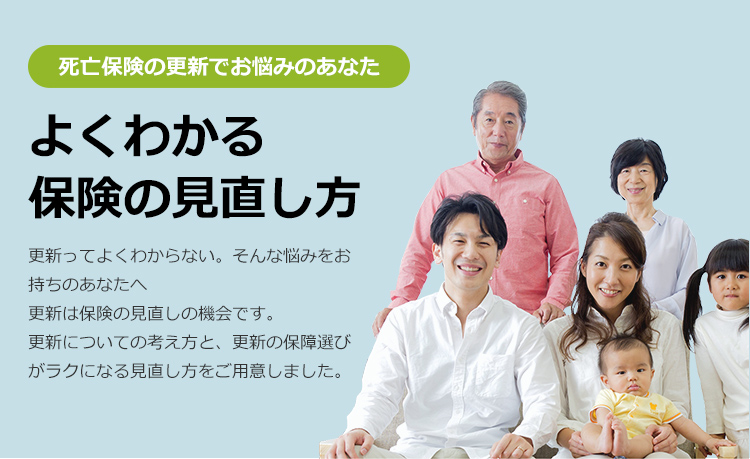 死亡保険の更新でお悩みのあなた。よくわかる保険の見直し方。更新ってよくわからない。みんな悩みをお持ちのあなたへ更新は保険の見直しの機会です。更新についての考え方と、更新の保障選びがラクになる見直し方をご用意しました。