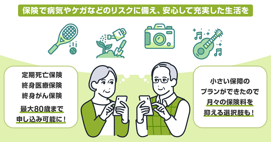 保険で病気やケガなどのリスクに備え、安心して充実した生活を。定期死亡保険、終身医療保険、終身がん保険が最大80歳まで申し込み可能に！小さい保障のプランができたので月々の保険料を抑える選択肢も！