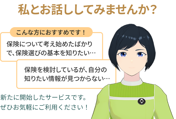 私とお話ししてみませんか？こんな方におすすめです！保険について考え始めたばかりで、保険選びの基本を知りたい…保険を検討しているが、自分の知りたい情報が見つからない…新たに開始したサービスです。ぜひお気軽にご利用ください！