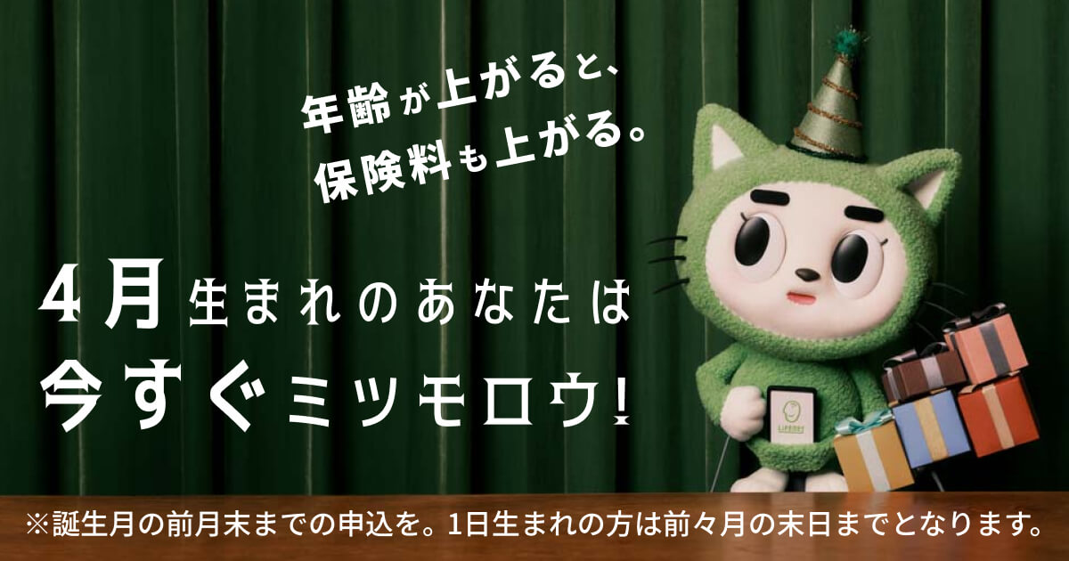 「誕生日がくる前にミツモロウ！」年齢が上がると原則保険料は上がります。誕生月の前月末までのお申し込みを。※1日生まれの方は、前々月の末日までとなります。