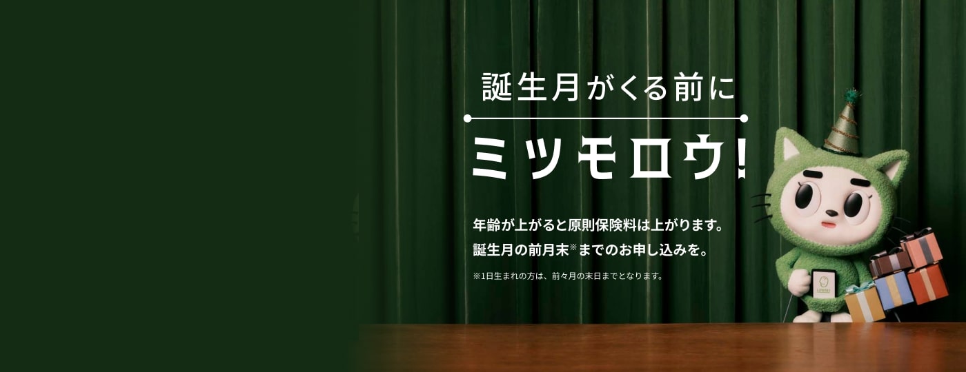 「誕生日がくる前にミツモロウ！」年齢が上がると原則保険料は上がります。誕生月の前月末までのお申し込みを。※1日生まれの方は、前々月の末日までとなります。
